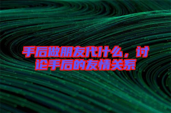手后做朋友代什么，討論手后的友情關(guān)系