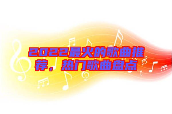 2022最火的歌曲推薦，熱門歌曲盤點