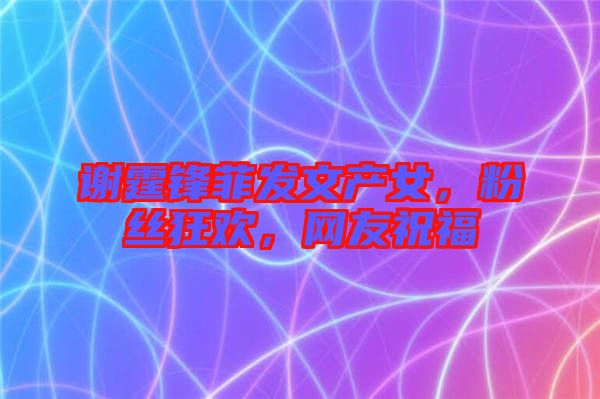 謝霆鋒菲發(fā)文產(chǎn)女，粉絲狂歡，網(wǎng)友祝福