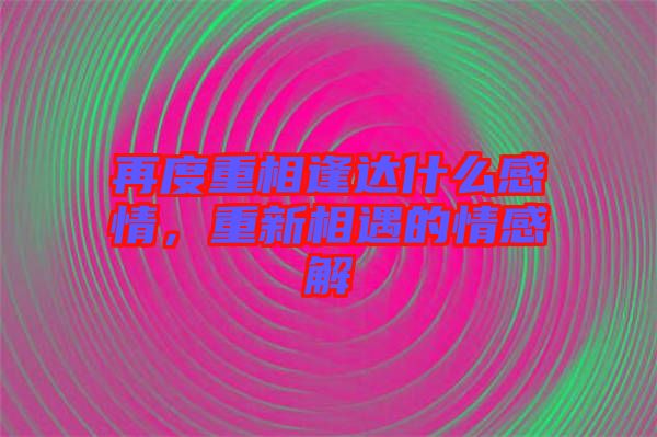 再度重相逢達(dá)什么感情，重新相遇的情感解
