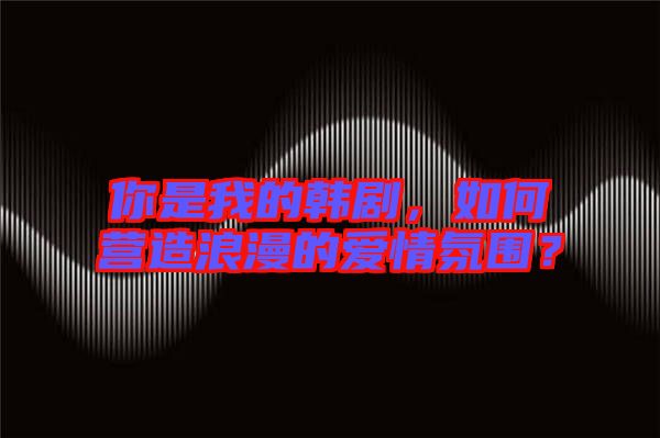 你是我的韓劇，如何營(yíng)造浪漫的愛(ài)情氛圍？