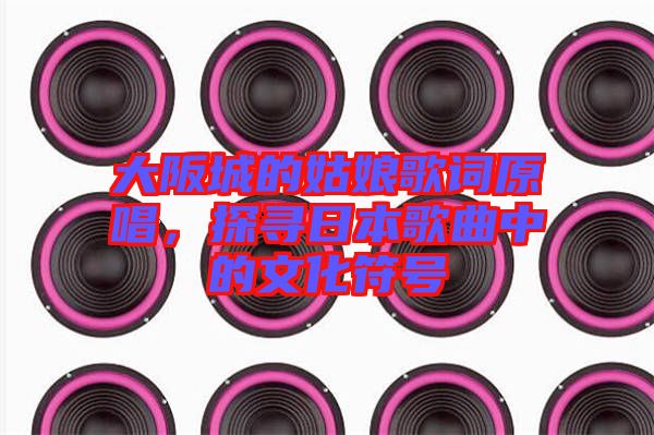 大阪城的姑娘歌詞原唱，探尋日本歌曲中的文化符號(hào)