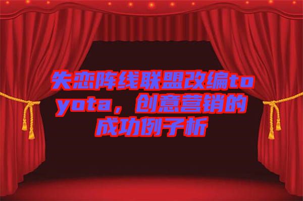 失戀陣線聯(lián)盟改編toyota，創(chuàng)意營銷的成功例子析