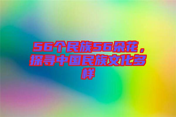 56個民族56朵花，探尋中國民族文化多樣