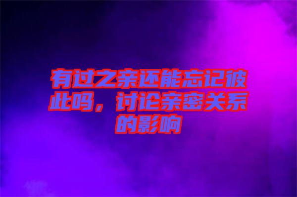 有過之親還能忘記彼此嗎，討論親密關系的影響