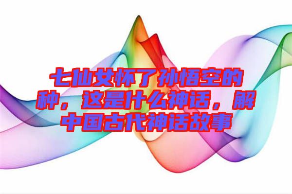 七仙女懷了孫悟空的種，這是什么神話，解中國古代神話故事