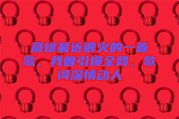 彥斌最近很火的一首歌，我曾引爆全網(wǎng)，歌詞深情動人