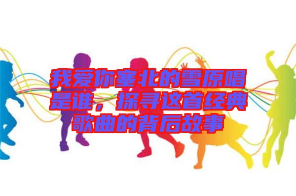 我愛你塞北的雪原唱是誰，探尋這首經(jīng)典歌曲的背后故事