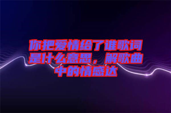 你把愛情給了誰歌詞是什么意思，解歌曲中的情感達(dá)