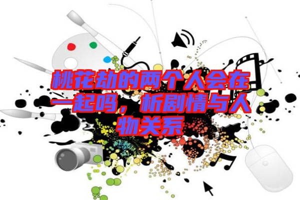 桃花劫的兩個人會在一起嗎，析劇情與人物關(guān)系
