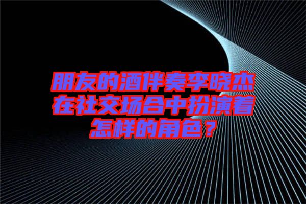 朋友的酒伴奏李曉杰在社交場(chǎng)合中扮演著怎樣的角色？