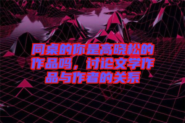 同桌的你是高曉松的作品嗎，討論文學(xué)作品與作者的關(guān)系