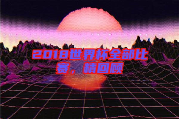 2018世界杯全部比賽，精回顧