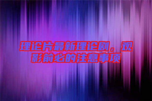 理論片最新理論劇，觀影前必的注意事項