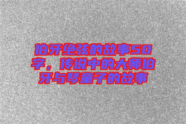 伯牙絕弦的故事50字，傳說中的大師伯牙與琴童子的故事