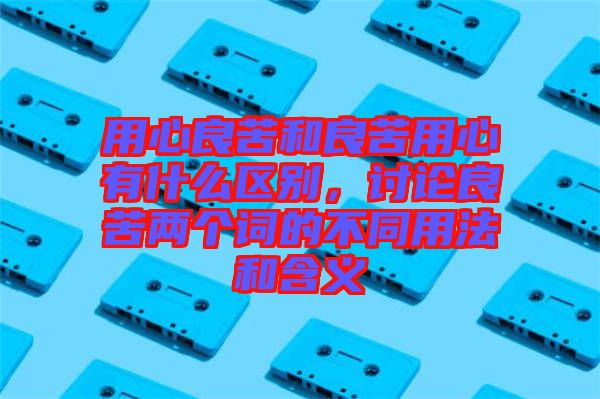 用心良苦和良苦用心有什么區(qū)別，討論良苦兩個(gè)詞的不同用法和含義