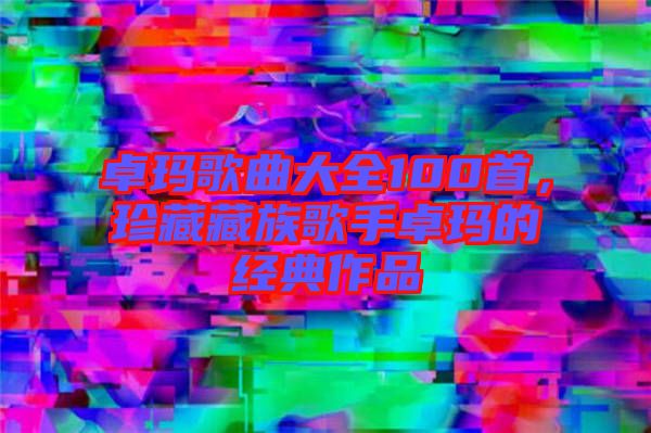 卓瑪歌曲大全100首，珍藏藏族歌手卓瑪?shù)慕?jīng)典作品