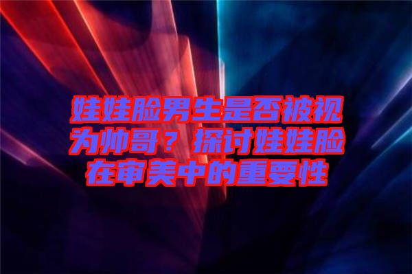 娃娃臉男生是否被視為帥哥？探討娃娃臉在審美中的重要性