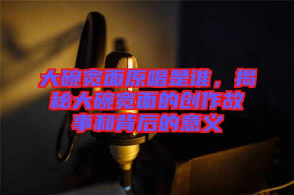 大碗寬面原唱是誰，揭秘大碗寬面的創(chuàng)作故事和背后的意義