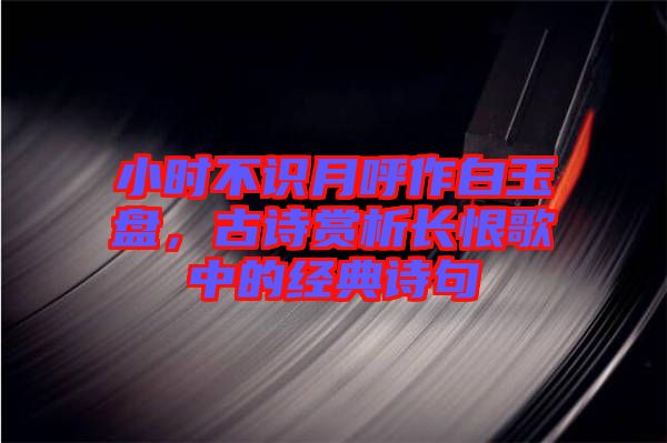 小時不識月呼作白玉盤，古詩賞析長恨歌中的經(jīng)典詩句