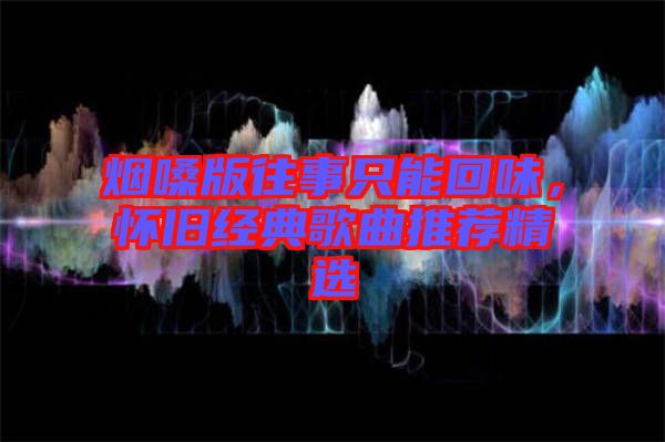 煙嗓版往事只能回味，懷舊經(jīng)典歌曲推薦精選