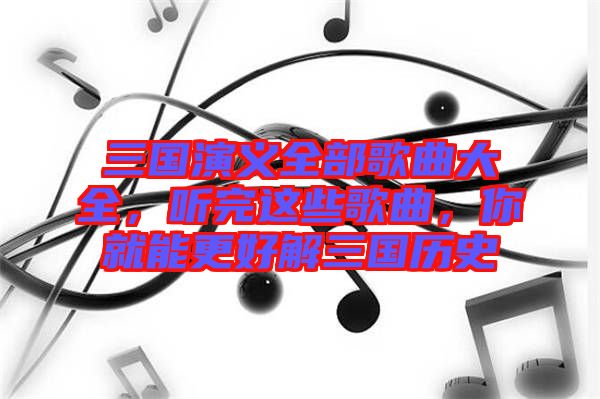 三國(guó)演義全部歌曲大全，聽(tīng)完這些歌曲，你就能更好解三國(guó)歷史