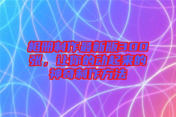 相冊制作最新版300張，讓你的動起來的神奇制作方法