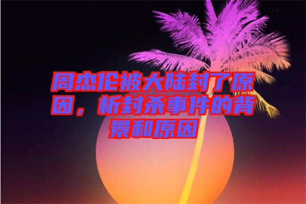 周杰倫被大陸封了原因，析封殺事件的背景和原因