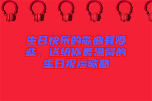 生日快樂的歌曲有哪些，送給你最溫馨的生日祝福歌曲