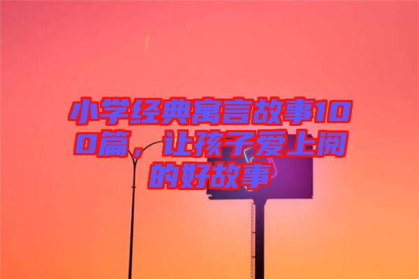 小學(xué)經(jīng)典寓言故事100篇，讓孩子愛(ài)上閱的好故事