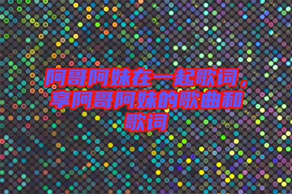 阿哥阿妹在一起歌詞，享阿哥阿妹的歌曲和歌詞