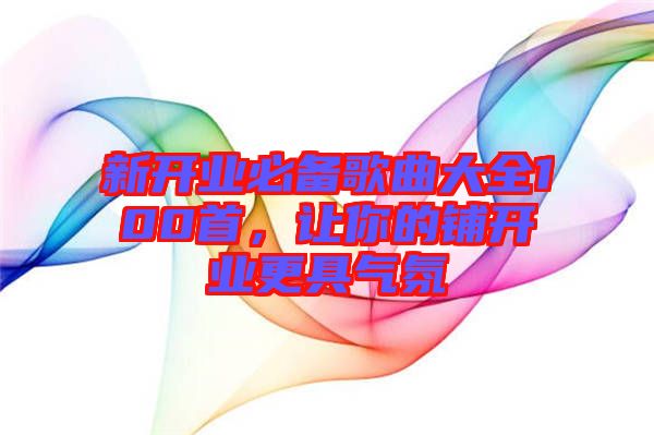 新開業(yè)必備歌曲大全100首，讓你的鋪開業(yè)更具氣氛