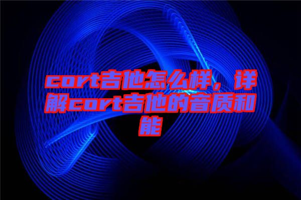cort吉他怎么樣，詳解cort吉他的音質(zhì)和能
