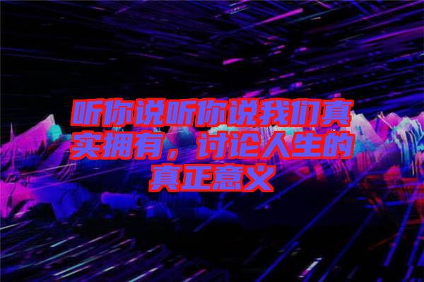 聽你說聽你說我們真實(shí)擁有，討論人生的真正意義