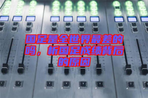 國足是全世界最差的嗎，析國足成績背后的原因