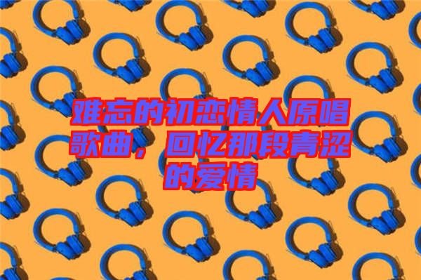 難忘的初戀情人原唱歌曲，回憶那段青澀的愛(ài)情