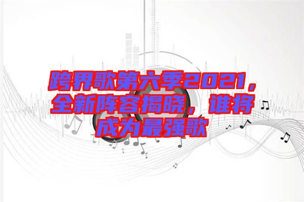 跨界歌第六季2021，全新陣容揭曉，誰將成為最強(qiáng)歌