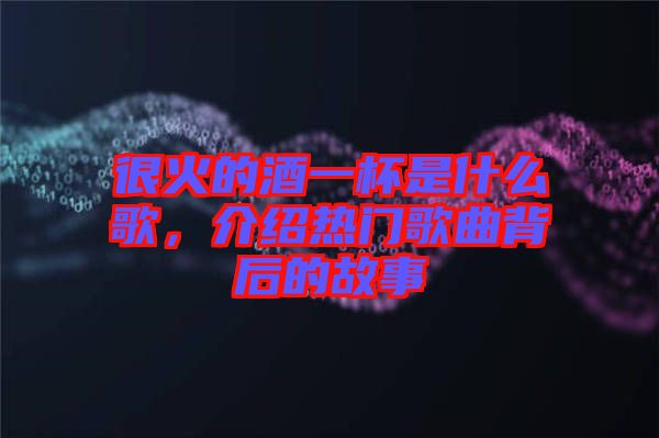 很火的酒一杯是什么歌，介紹熱門歌曲背后的故事