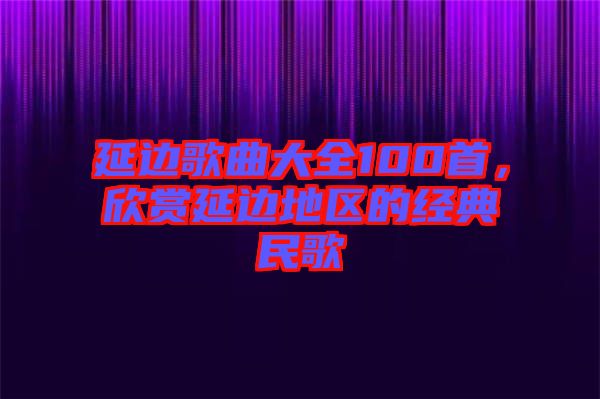 延邊歌曲大全100首，欣賞延邊地區(qū)的經(jīng)典民歌