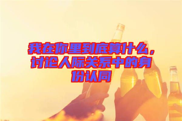 我在你里到底算什么，討論人際關(guān)系中的身份認(rèn)同