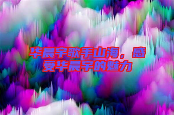 華晨宇歌手山海，感受華晨宇的魅力