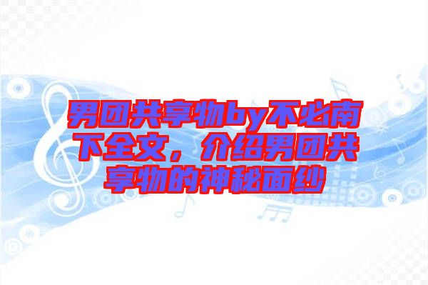 男團(tuán)共享物by不必南下全文，介紹男團(tuán)共享物的神秘面紗