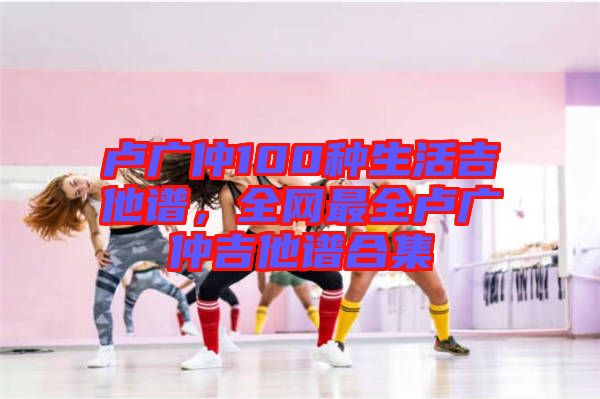 盧廣仲100種生活吉他譜，全網(wǎng)最全盧廣仲吉他譜合集