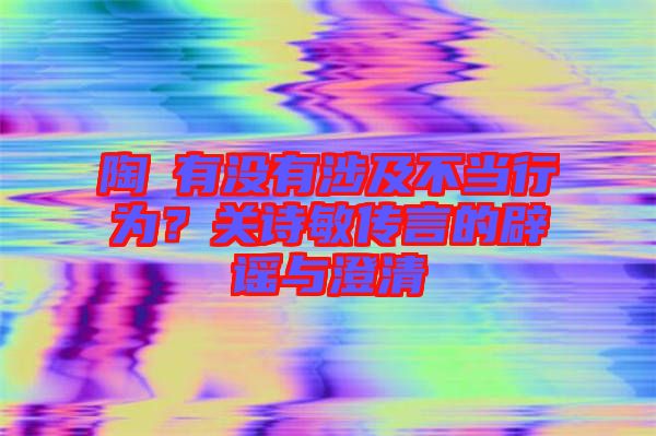 陶喆有沒有涉及不當(dāng)行為？關(guān)詩敏傳言的辟謠與澄清