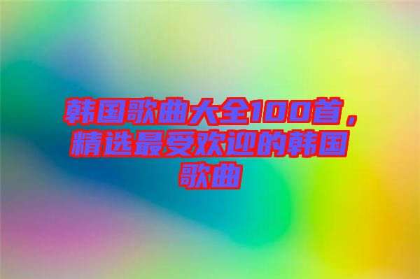韓國(guó)歌曲大全100首，精選最受歡迎的韓國(guó)歌曲