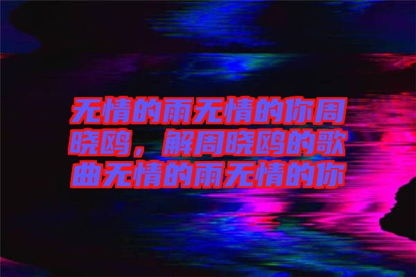 無(wú)情的雨無(wú)情的你周曉鷗，解周曉鷗的歌曲無(wú)情的雨無(wú)情的你
