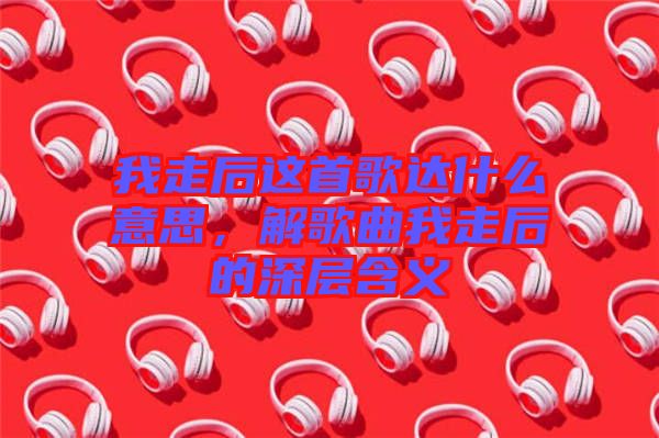 我走后這首歌達(dá)什么意思，解歌曲我走后的深層含義