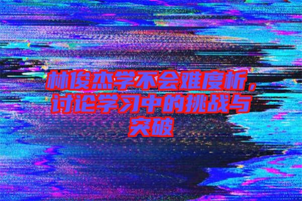 林俊杰學(xué)不會(huì)難度析，討論學(xué)習(xí)中的挑戰(zhàn)與突破