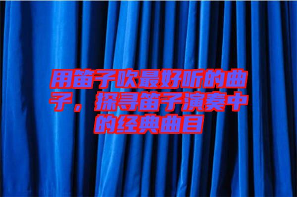 用笛子吹最好聽的曲子，探尋笛子演奏中的經(jīng)典曲目