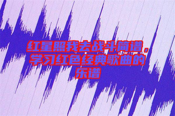 紅星照我去戰(zhàn)斗簡(jiǎn)譜，學(xué)習(xí)紅色經(jīng)典歌曲的樂(lè)譜